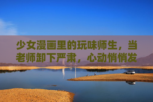 少女漫画里的玩味师生，当老师卸下严肃，心动悄悄发芽，玩味师生，卸下严肃，心动悄悄萌芽