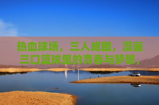 热血球场,三人成团,漫画三口篮球里的青春与梦想,三口篮球,热血三人,青春梦想 热血球场,三人成团,漫画三口篮球里的青春与梦想,三口篮球,热血三人,青春梦想
