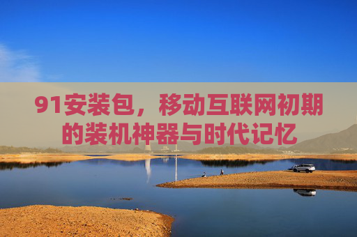 91安装包,移动互联网初期的装机神器与时代记忆 91安装包,移动互联网初期的装机神器与时代记忆