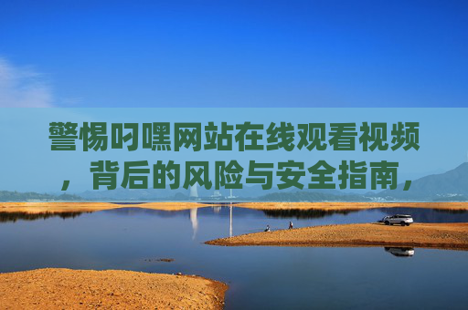 警惕叼嘿网站在线观看视频,背后的风险与安全指南,警惕叼嘿网站在线视频风险,安全观看指南 警惕叼嘿网站在线观看视频,背后的风险与安全指南,警惕叼嘿网站在线视频风险,安全观看指南