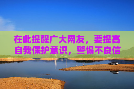 在此提醒广大网友,要提高自我保护意识,警惕不良信息的诱惑,不点击、不传播、不分享违规内容。同时,遇到不良信息及时向网信部门举报,共同维护清朗的网络环境,让网络空间充满阳光和正能量,警惕不良信息 共护清朗网络 在此提醒广大网友,要提高自我保护意识,警惕不良信息的诱惑,不点击、不传播、不分享违规内容。同时,遇到不良信息及时向网信部门举报,共同维护清朗的网络环境,让网络空间充满阳光和正能量,警惕不良信息 共护清朗网络