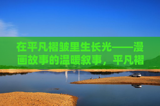 在平凡褶皱里生长光——漫画故事的温暖叙事,平凡褶皱里生长光,漫画的温暖叙事 在平凡褶皱里生长光——漫画故事的温暖叙事,平凡褶皱里生长光,漫画的温暖叙事