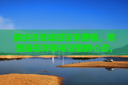 很纯很暖味漫画免费看，那些藏在青春褶皱里的心动，今天起不用花钱！很纯很暖味漫画免费看，藏在青春褶皱里的心动