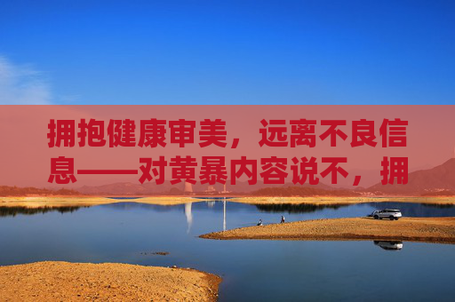 拥抱健康审美,远离不良信息——对黄暴内容说不,拥抱健康审美,向黄暴内容坚决说不 拥抱健康审美,远离不良信息——对黄暴内容说不,拥抱健康审美,向黄暴内容坚决说不