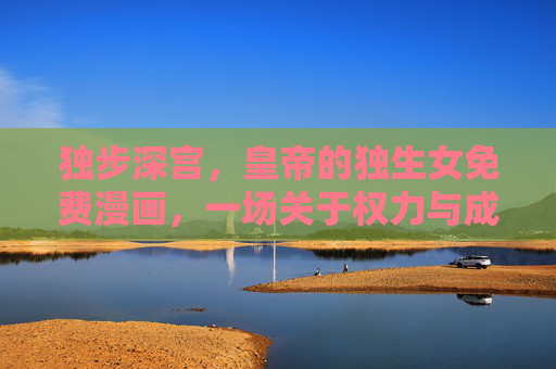 独步深宫,皇帝的独生女免费漫画,一场关于权力与成长的古风盛宴,独步深宫,帝女权力与成长宴 独步深宫,皇帝的独生女免费漫画,一场关于权力与成长的古风盛宴,独步深宫,帝女权力与成长宴