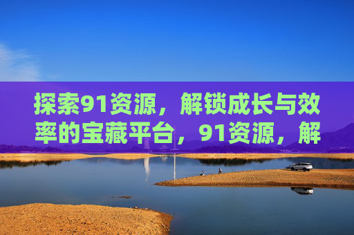 探索91资源,解锁成长与效率的宝藏平台,91资源,解锁成长与效率的宝藏平台 探索91资源,解锁成长与效率的宝藏平台,91资源,解锁成长与效率的宝藏平台