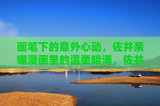 画笔下的意外心动,佐井亲嘴漫画里的温柔暗涌,佐井亲嘴漫画,画笔下的温柔心动 画笔下的意外心动,佐井亲嘴漫画里的温柔暗涌,佐井亲嘴漫画,画笔下的温柔心动