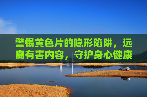 警惕黄色片的隐形陷阱,远离有害内容,守护身心健康,警惕黄色片隐形陷阱,守护身心健康 警惕黄色片的隐形陷阱,远离有害内容,守护身心健康,警惕黄色片隐形陷阱,守护身心健康