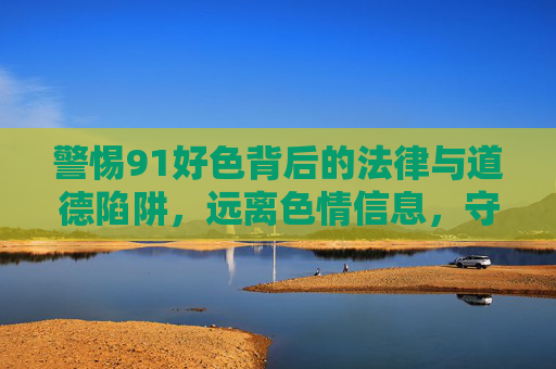 警惕91好色背后的法律与道德陷阱,远离色情信息,守护健康人生,警惕91好色背后的法律与道德陷阱,远离色情信息守护健康人生 警惕91好色背后的法律与道德陷阱,远离色情信息,守护健康人生,警惕91好色背后的法律与道德陷阱,远离色情信息守护健康人生