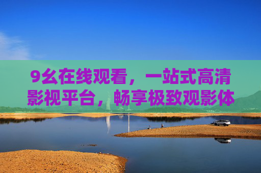 9幺在线观看,一站式高清影视平台,畅享极致观影体验,9幺,一站式高清影视平台,畅享极致观影体验 9幺在线观看,一站式高清影视平台,畅享极致观影体验,9幺,一站式高清影视平台,畅享极致观影体验