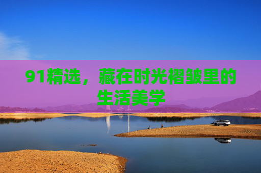 91精选,藏在时光褶皱里的生活美学 91精选,藏在时光褶皱里的生活美学