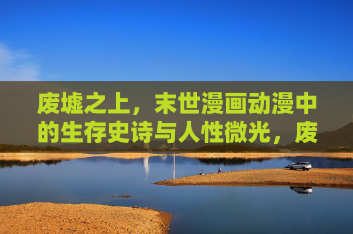 废墟之上,末世漫画动漫中的生存史诗与人性微光,废墟之上,末世动漫的生存史诗与人性微光 废墟之上,末世漫画动漫中的生存史诗与人性微光,废墟之上,末世动漫的生存史诗与人性微光