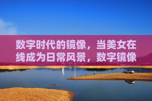 数字时代的镜像,当美女在线成为日常风景,数字镜像,美女在线的日常风景 数字时代的镜像,当美女在线成为日常风景,数字镜像,美女在线的日常风景