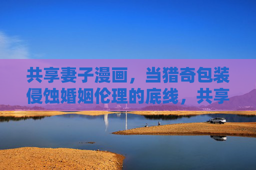 共享妻子漫画,当猎奇包装侵蚀婚姻伦理的底线,共享妻子漫画,猎奇包装侵蚀婚姻伦理底线 共享妻子漫画,当猎奇包装侵蚀婚姻伦理的底线,共享妻子漫画,猎奇包装侵蚀婚姻伦理底线