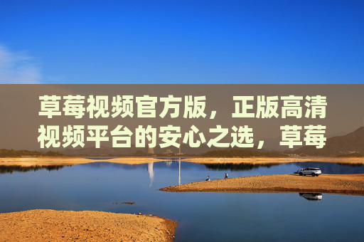 草莓视频官方版,正版高清视频平台的安心之选,草莓视频官方版,正版高清视频的安心之选 草莓视频官方版,正版高清视频平台的安心之选,草莓视频官方版,正版高清视频的安心之选