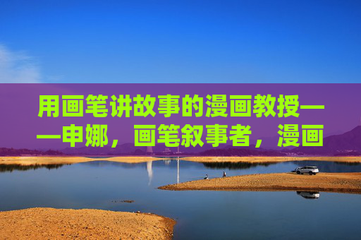 用画笔讲故事的漫画教授——申娜,画笔叙事者,漫画教授申娜 用画笔讲故事的漫画教授——申娜,画笔叙事者,漫画教授申娜