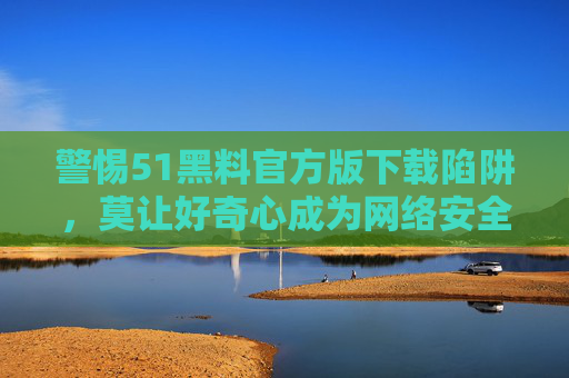 警惕51黑料官方版下载陷阱,莫让好奇心成为网络安全漏洞,警惕51黑料官方版下载陷阱,好奇心别成安全漏洞 警惕51黑料官方版下载陷阱,莫让好奇心成为网络安全漏洞,警惕51黑料官方版下载陷阱,好奇心别成安全漏洞