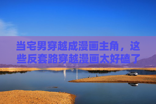 当宅男穿越成漫画主角，这些反套路穿越漫画太好磕了！