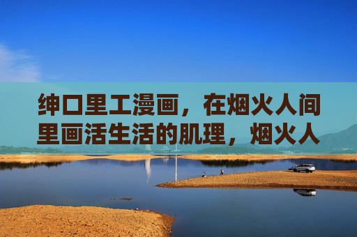 绅口里工漫画，在烟火人间里画活生活的肌理，烟火人间肌理绘活