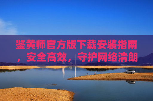 鉴黄师官方版下载安装指南,安全高效,守护网络清朗,官方鉴黄师下载安装指南,安全高效守护网络清朗 鉴黄师官方版下载安装指南,安全高效,守护网络清朗,官方鉴黄师下载安装指南,安全高效守护网络清朗
