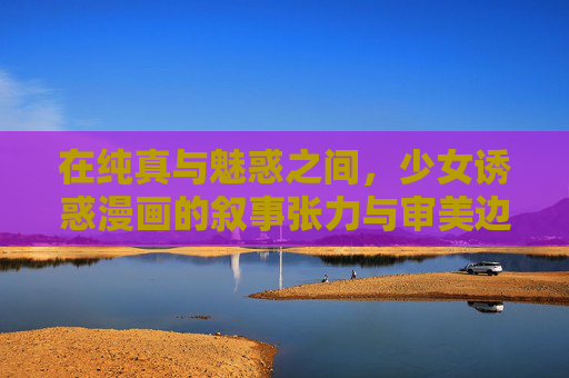 在纯真与魅惑之间，少女诱惑漫画的叙事张力与审美边界，纯真与魅惑之间，少女诱惑漫画的叙事张力与审美边界
