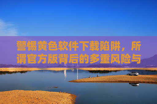 警惕黄色软件下载陷阱,所谓官方版背后的多重风险与法律警示,黄色软件官方版下载陷阱,多重风险与法律警示 警惕黄色软件下载陷阱,所谓官方版背后的多重风险与法律警示,黄色软件官方版下载陷阱,多重风险与法律警示
