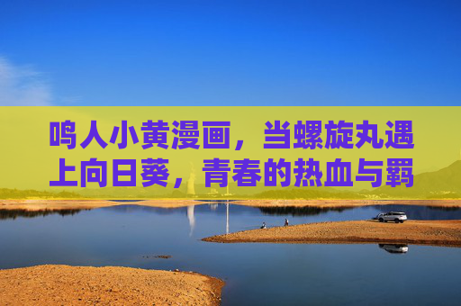 鸣人小黄漫画,当螺旋丸遇上向日葵,青春的热血与羁绊,当螺旋丸遇上向日葵,鸣人的青春羁绊 鸣人小黄漫画,当螺旋丸遇上向日葵,青春的热血与羁绊,当螺旋丸遇上向日葵,鸣人的青春羁绊