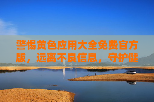 警惕黄色应用大全免费官方版，远离不良信息，守护健康网络生活，警惕黄色应用大全免费官方版，守护健康网络生活