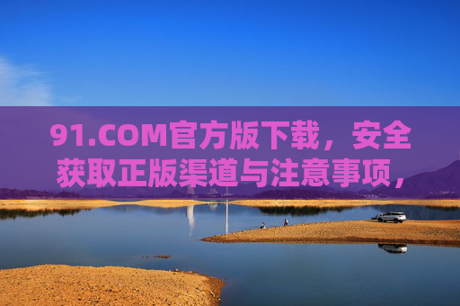 91.COM官方版下载,安全获取正版渠道与注意事项,91.COM官方版下载,安全获取正版渠道与注意事项 91.COM官方版下载,安全获取正版渠道与注意事项,91.COM官方版下载,安全获取正版渠道与注意事项