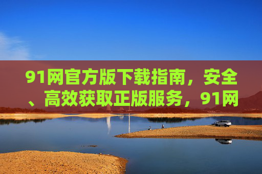91网官方版下载指南,安全、高效获取正版服务,91网官方版下载指南,安全高效获取正版服务 91网官方版下载指南,安全、高效获取正版服务,91网官方版下载指南,安全高效获取正版服务