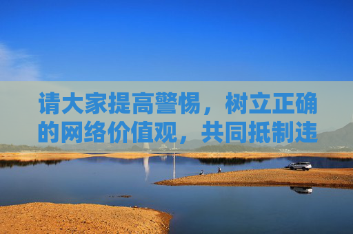 请大家提高警惕,树立正确的网络价值观,共同抵制违法不良信息,发现相关线索及时向有关部门举报(如中国互联网违法和不良信息举报中心),携手营造风清气正的网络环境,携手抵制不良信息 共建清朗网络环境 请大家提高警惕,树立正确的网络价值观,共同抵制违法不良信息,发现相关线索及时向有关部门举报(如中国互联网违法和不良信息举报中心),携手营造风清气正的网络环境,携手抵制不良信息 共建清朗网络环境