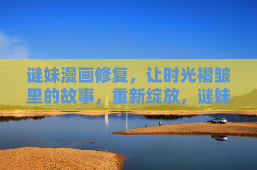 谜妹漫画修复,让时光褶皱里的故事,重新绽放,谜妹修复,让时光褶皱里的故事绽放 谜妹漫画修复,让时光褶皱里的故事,重新绽放,谜妹修复,让时光褶皱里的故事绽放