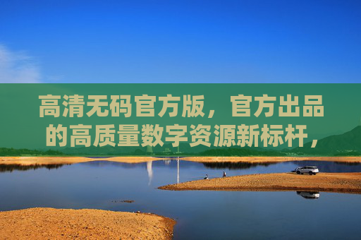 高清无码官方版,官方出品的高质量数字资源新标杆,官方高清无码数字资源新标杆 高清无码官方版,官方出品的高质量数字资源新标杆,官方高清无码数字资源新标杆