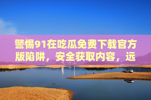 警惕91在吃瓜免费下载官方版陷阱,安全获取内容,远离非法风险,警惕91在吃瓜免费下载官方版陷阱,安全获取内容远离非法风险 警惕91在吃瓜免费下载官方版陷阱,安全获取内容,远离非法风险,警惕91在吃瓜免费下载官方版陷阱,安全获取内容远离非法风险