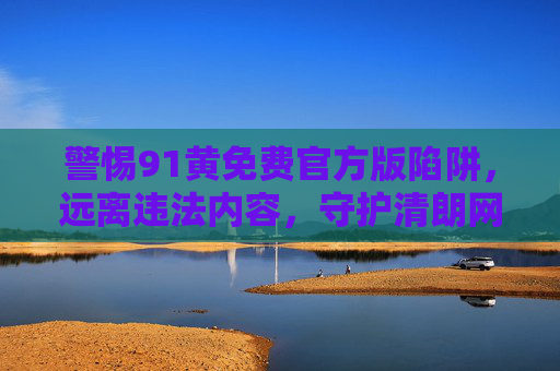 警惕91黄免费官方版陷阱,远离违法内容,守护清朗网络空间,警惕91黄免费官方版陷阱,守护清朗网络空间 警惕91黄免费官方版陷阱,远离违法内容,守护清朗网络空间,警惕91黄免费官方版陷阱,守护清朗网络空间