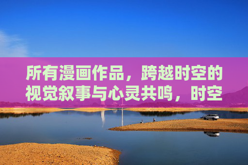 所有漫画作品,跨越时空的视觉叙事与心灵共鸣,时空绘心,漫画的跨世叙事与共鸣 所有漫画作品,跨越时空的视觉叙事与心灵共鸣,时空绘心,漫画的跨世叙事与共鸣