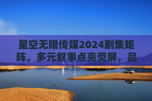 星空无限传媒2024剧集矩阵,多元叙事点亮荧屏,品质之作蓄势待发,星空无限传媒2024剧集矩阵,多元叙事点亮荧屏,品质之作蓄势待发 星空无限传媒2024剧集矩阵,多元叙事点亮荧屏,品质之作蓄势待发,星空无限传媒2024剧集矩阵,多元叙事点亮荧屏,品质之作蓄势待发