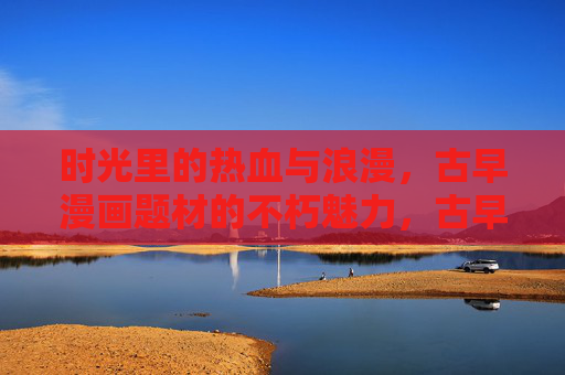 时光里的热血与浪漫，古早漫画题材的不朽魅力，古早漫画，时光里的热血与不朽浪漫