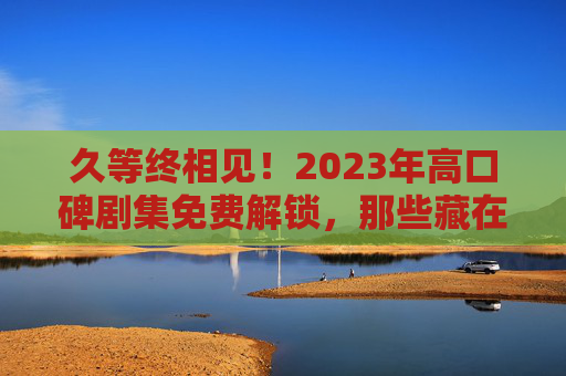 久等终相见!2023年高口碑剧集免费解锁,那些藏在剧情里的人间烟火与热血梦想,久等终见!2023高口碑剧集免费解锁,人间烟火与热血梦想 久等终相见!2023年高口碑剧集免费解锁,那些藏在剧情里的人间烟火与热血梦想,久等终见!2023高口碑剧集免费解锁,人间烟火与热血梦想