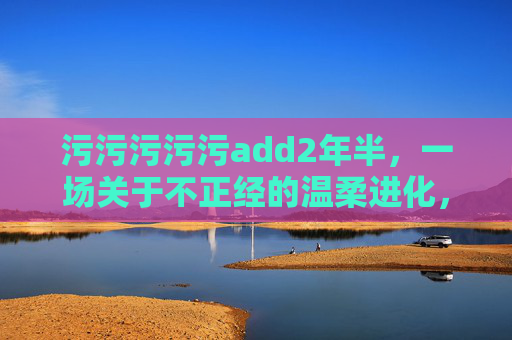 污污污污污add2年半，一场关于不正经的温柔进化，2年半，一场污到温柔的进化