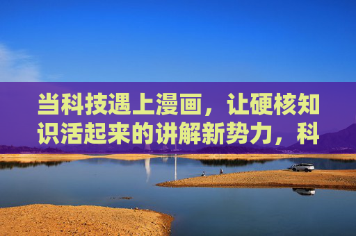 当科技遇上漫画,让硬核知识活起来的讲解新势力,科技漫画,让硬核知识活起来的讲解新势力 当科技遇上漫画,让硬核知识活起来的讲解新势力,科技漫画,让硬核知识活起来的讲解新势力