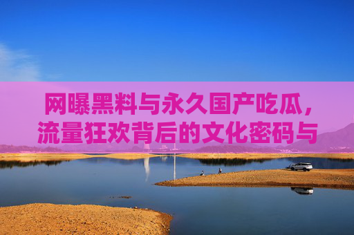 网曝黑料与永久国产吃瓜,流量狂欢背后的文化密码与理性边界,网曝黑料与国产吃瓜,流量狂欢的文化密码与理性边界 网曝黑料与永久国产吃瓜,流量狂欢背后的文化密码与理性边界,网曝黑料与国产吃瓜,流量狂欢的文化密码与理性边界