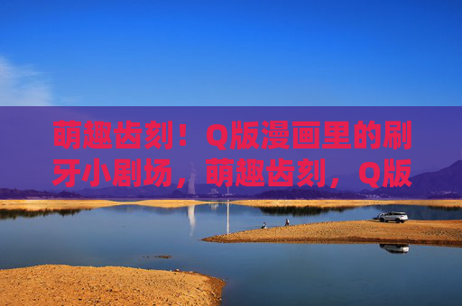 萌趣齿刻！Q版漫画里的刷牙小剧场，萌趣齿刻，Q版刷牙小剧场