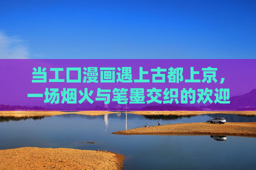 当工囗漫画遇上古都上京,一场烟火与笔墨交织的欢迎会 当工囗漫画遇上古都上京,一场烟火与笔墨交织的欢迎会