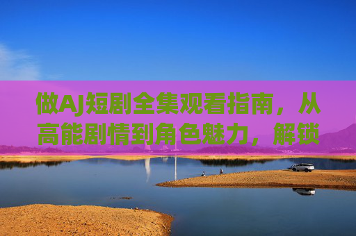 做AJ短剧全集观看指南,从高能剧情到角色魅力,解锁全网追剧全攻略,AJ短剧全集观看指南,从高能剧情到角色魅力,解锁全网追剧全攻略 做AJ短剧全集观看指南,从高能剧情到角色魅力,解锁全网追剧全攻略,AJ短剧全集观看指南,从高能剧情到角色魅力,解锁全网追剧全攻略