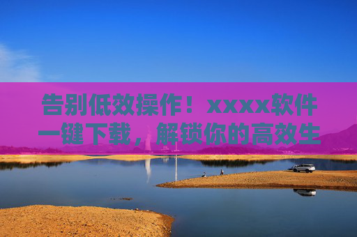 告别低效操作!xxxx软件一键下载,解锁你的高效生活新体验,告别低效操作!xxxx软件一键下载,解锁高效生活新体验 告别低效操作!xxxx软件一键下载,解锁你的高效生活新体验,告别低效操作!xxxx软件一键下载,解锁高效生活新体验