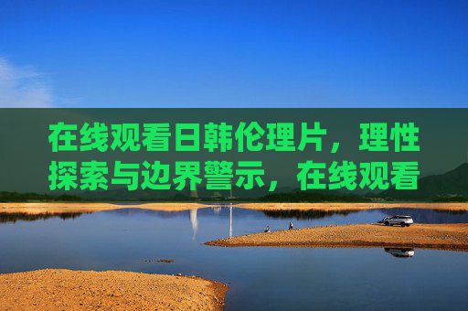 在线观看日韩伦理片，理性探索与边界警示，在线观看日韩伦理片，理性探索与边界警示