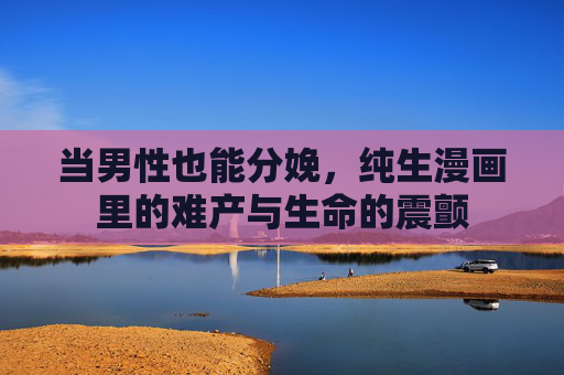 当男性也能分娩,纯生漫画里的难产与生命的震颤 当男性也能分娩,纯生漫画里的难产与生命的震颤