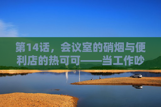 第14话,会议室的硝烟与便利店的热可可——当工作吵架撞出相爱火花 第14话,会议室的硝烟与便利店的热可可——当工作吵架撞出相爱火花