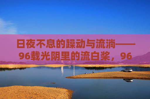 日夜不息的躁动与流淌——96载光阴里的流白桨,96载光阴里的日夜不息,流白桨的躁动与流淌 日夜不息的躁动与流淌——96载光阴里的流白桨,96载光阴里的日夜不息,流白桨的躁动与流淌